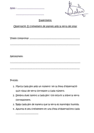 Nom : .........................................

         ..........................................

                                             Experiment:

     Observació: El creixement de plantes amb la terra del solar




Volem comprovar ............................................................................

.........................................................................................................




Necessitem:

..........................................................................................................

.........................................................................................................




Procés:

    1. Marca cada got amb un número i en la fitxa d’observació

        quin tipus de terra correspon a cada número.

    2. Sembra dues llavors a cada got i col·loca-hi a sobre la terra

        corresponent.

    3. Rega cada got de manera que la terra es mantingui humida.

    4. Apunta el seu creixement en una fitxa d'observacions cada

        ..................................
 