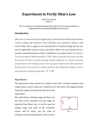 Experiment to Verify Ohm’s Law
                                  Rolla Tyas Amalia
                                      Grade 11

     “For a conductor at constant temperature, the current in the conductor is
                proportional to the potential difference across it.”

Introduction

Ohm’s law is used in electrical engineering to calculate the relationships between
current, voltage and resistance. The calculations are required to design a safe
circuit. Ohm’s law is apply in our every-day life in electrical things that we use,
such as light bulbs, electric stoves, and others. Ohm’s law was discovered by a
scientist named Georg Simon Ohm. It published in his paper titled The Galvanic
Circuit Investigated Mathematically in 1827. Ohm’s principal discovery was that
the amount of electric current through a metal conductor in a circuit is directly
proportional to the voltage across it, for any given temperature. Ohm expressed
his discovery in the form of a simple equation, describing how voltage, current,

and resistance related to each other:   V=IR


Hypothesis
The experiment setup consists of a simple circuit with a variable resistance and
simple power source, which are 3 batteries (1.5 Volt each). The diagram beside
shows the single circuit that we will use for this
experiment:
We could choose a Voltage range and then vary
the value of the resistance over the range. As
expected from Ohm’s law, it will be seen the
voltage range and value of the resistance
chosen will be linear and the value of
resistance will be perpendicular to the current.
 