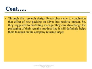 Cont….. Through this research design Researcher came to conclusion that effect of new packing on Nivea has positive impact. So, they suggested to marketing manager they can also change the packaging of their remains product line it will definitely helps them to reach on the company revenue target.  www.managementexplorer.com  Bharti Bhutani 