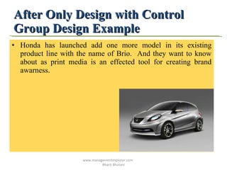After Only Design with Control Group Design Example Honda has launched add one more model in its existing product line with the name of Brio.  And they want to know about as print media is an effected tool for creating brand awarness. www.managementexplorer.com  Bharti Bhutani 