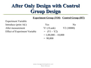 After Only Design with Control Group Design Experiment Group (TOI)   Control Group (HT) Experiment Variable  Introduce (print Ad.)  Yes  No After measurement  Y1 (1Lank)  Y2 (10000) Effect of Experiment Variable  =  (Y1 – Y2) = 1,00,000 – 10,000 =  90,000 www.managementexplorer.com  Bharti Bhutani 