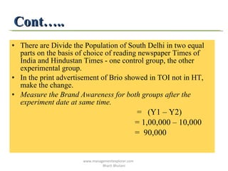 Cont….. There are Divide the Population of South Delhi in two equal parts on the basis of choice of reading newspaper Times of India and Hindustan Times - one control group, the other experimental group. In the print advertisement of Brio showed in TOI not in HT, make the change. Measure the Brand Awareness for both groups after the experiment date at same time. =  (Y1 – Y2) = 1,00,000 – 10,000 =  90,000 www.managementexplorer.com  Bharti Bhutani 