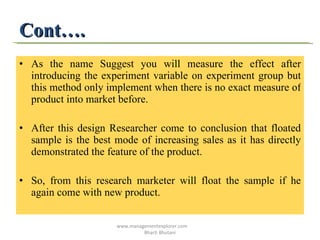 Cont…. As the name Suggest you will measure the effect after introducing the experiment variable on experiment group but this method only implement when there is no exact measure of product into market before. After this design Researcher come to conclusion that floated sample is the best mode of increasing sales as it has directly demonstrated the feature of the product.  So, from this research marketer will float the sample if he again come with new product. www.managementexplorer.com  Bharti Bhutani 