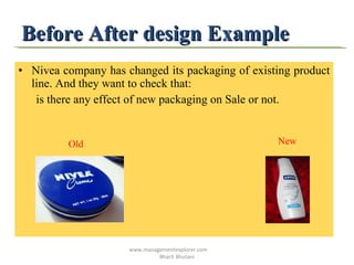 Before After design Example Nivea company has changed its packaging of existing product line. And they want to check that: is there any effect of new packaging on Sale or not. Old   New www.managementexplorer.com  Bharti Bhutani 