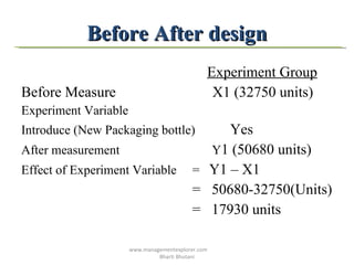 Before After design Experiment Group Before Measure  X1 (32750 units) Experiment Variable  Introduce (New Packaging bottle)  Yes After measurement  Y 1 (50680 units)  Effect of Experiment Variable  =  Y1 – X1 =  50680-32750(Units) =  17930 units  www.managementexplorer.com  Bharti Bhutani 