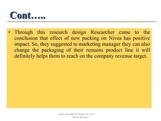 Cont….. Through this research design Researcher came to the conclusion that effect of new packing on Nivea has positive impact. So, they suggested to marketing manager they can also change the packaging of their remains product line it will definitely helps them to reach on the company revenue target.  www.managementexplorer.com  Bharti Bhutani 