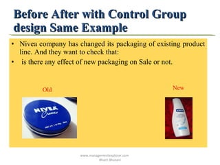 Before After with Control Group design Same Example  Nivea company has changed its packaging of existing product line. And they want to check that: is there any effect of new packaging on Sale or not. Old   New www.managementexplorer.com  Bharti Bhutani 