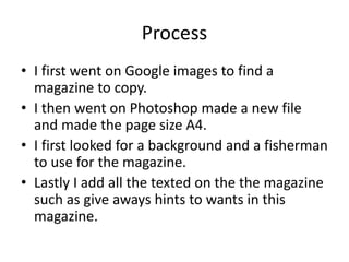 Process
• I first went on Google images to find a
magazine to copy.
• I then went on Photoshop made a new file
and made the page size A4.
• I first looked for a background and a fisherman
to use for the magazine.
• Lastly I add all the texted on the the magazine
such as give aways hints to wants in this
magazine.