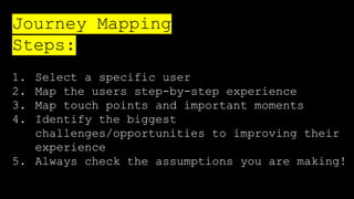1. Select a specific user
2. Map the users step-by-step experience
3. Map touch points and important moments
4. Identify the biggest
challenges/opportunities to improving their
experience
5. Always check the assumptions you are making!
Journey Mapping
Steps:
 