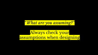 “What are you assuming?”
Always check your
assumptions when designing
 
