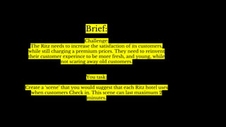 Brief:
Challenge:
The Ritz needs to increase the satisfaction of its customers,
while still charging a premium prices. They need to reinvent
their customer experince to be more fresh, and young, while
not scaring away old customers.
You task:
Create a ‘scene’ that you would suggest that each Ritz hotel uses
when customers Check in. This scene can last maximum 2
minutes.
 