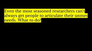 Even the most seasoned researchers can't
always get people to articulate their unmet
needs. What to do?
 