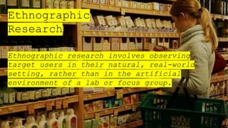 Ethnographic
Research
Ethnographic research involves observing
target users in their natural, real-world
setting, rather than in the artificial
environment of a lab or focus group.
 