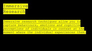 Immersive
Research
Immersive research techniques allow you to
capture behaviours, emotions and cognitive
perceptions of individuals in context at the
moment where the individual experiences them.
 