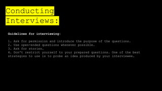 Guidelines for interviewing:
1. Ask for permission and introduce the purpose of the questions.
2. Use open-ended questions whenever possible.
3. Ask for stories.
4. Don't restrict yourself to your prepared questions. One of the best
strategies to use is to probe an idea produced by your interviewee.
Conducting
Interviews:
 