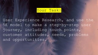 Your Task:
User Experience Research, and use the
5E model to make a step-by-step user
journey, including touch points,
customer attitudes, needs, problems
and opportunities.
 