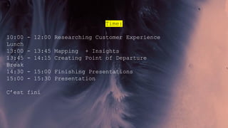 Time:
10:00 - 12:00 Researching Customer Experience
Lunch
13:00 - 13:45 Mapping + Insights
13:45 - 14:15 Creating Point of Departure
Break
14:30 - 15:00 Finishing Presentations
15:00 - 15:30 Presentation
C’est fini
 