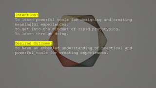 Intention:
To learn powerful tools for designing and creating
meaningful experiences.
To get into the mindset of rapid prototyping.
To learn through doing.
Desired Outcome:
To have an embodied understanding of practical and
powerful tools for creating experiences.
 