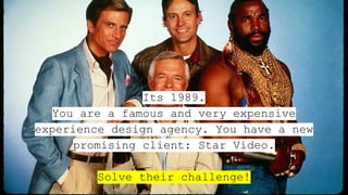 Its 1989.
You are a famous and very expensive
experience design agency. You have a new
promising client: Star Video.
Solve their challenge!
 