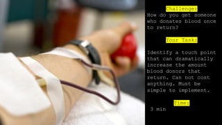 Challenge:
How do you get someone
who donates blood once
to return?
Your Task:
Identify a touch point
that can dramatically
increase the amount
blood donors that
return. Can not cost
anything. Must be
simple to implement.
Time:
3 min
 