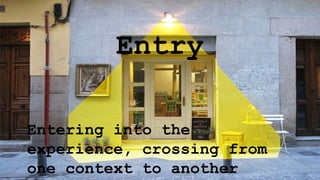 Entry
Entering into the
experience, crossing from
one context to another
 