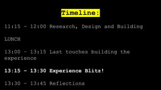 Timeline:
11:15 – 12:00 Research, Design and Building
LUNCH
13:00 – 13:15 Last touches building the
experience
13:15 – 13:30 Experience Blitz!
13:30 – 13:45 Reflections
 