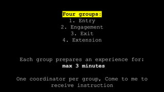 Four groups:
1. Entry
2. Engagement
3. Exit
4. Extension
Each group prepares an experience for:
max 3 minutes
One coordinator per group, Come to me to
receive instruction
 