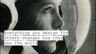 Everything you design for
others changes how they
see the world
 