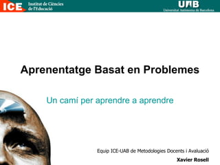 Aprenentatge Basat en Problemes Un camí per aprendre a aprendre Equip ICE-UAB de Metodologies Docents i Avaluació Xavier Rosell 