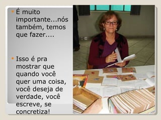 É muito importante...nós também, temos que fazer.... Isso é pra mostrar que quando você quer uma coisa, você deseja de verdade, você escreve, se concretiza! 