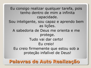 Palavras de Auto Realização Eu consigo realizar qualquer tarefa, pois tenho dentro de mim a infinita capacidade. Sou inteligente, sou capaz e aprendo bem as lições. A sabedoria de Deus me orienta e me protege. Tudo vai dar certo! Eu creio! Eu creio firmemente que estou sob a proteção infalível de Deus! 