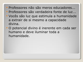Professores não são meros educadores... Professores são verdadeira fonte de luz... Vocês são luz que estimula a humanidade a extrair de si mesmo a capacidade divina. O potencial divino é inerente em cada ser humano e deve iluminar toda a humanidade. 