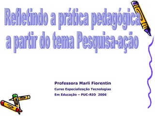 Refletindo a prática pedagógica a partir do tema Pesquisa-ação Professora Marli Fiorentin Curso Especialização Tecnologias  Em Educação – PUC-RIO  2006 