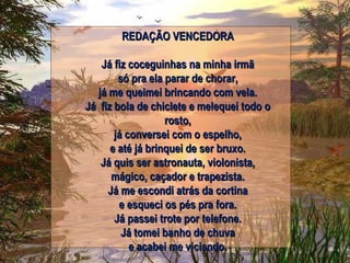 REDAÇÃO VENCEDORA Já fiz coceguinhas na minha irmã só pra ela parar de chorar, já me queimei brincando com vela. Já fiz bola de chiclete e melequei todo o rosto, já conversei com o espelho, e até já brinquei de ser bruxo. Já quis ser astronauta, violonista, mágico, caçador e trapezista. Já me escondi atrás da cortina e esqueci os pés pra fora. Já passei trote por telefone. Já tomei banho de chuva e acabei me viciando. 