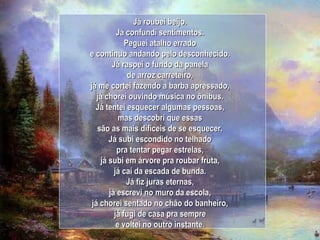 Já roubei beijo. Já confundi sentimentos. Peguei atalho errado e continuo andando pelo desconhecido. Já raspei o fundo da panela de arroz carreteiro, já me cortei fazendo a barba apressado, já chorei ouvindo música no ônibus. Já tentei esquecer algumas pessoas, mas descobri que essas são as mais difíceis de se esquecer. Já subi escondido no telhado pra tentar pegar estrelas, já subi em árvore pra roubar fruta, já caí da escada de bunda. Já fiz juras eternas, já escrevi no muro da escola, já chorei sentado no chão do banheiro, já fugi de casa pra sempre e voltei no outro instante. 
