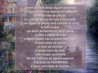 Já corri pra não deixar alguém chorando, já fiquei sozinho no meio de mil pessoas sentindo falta de uma só. Já vi pôr-do-sol cor-de-rosa e alaranjado,  já me joguei na piscina sem vontade de voltar, já bebi uísque  até sentir dormentes os meus lábios, já olhei a cidade de cima e mesmo assim não encontrei meu lugar. Já senti medo do escuro, já tremi de nervoso, já quase morri de amor, mas renasci novamente pra ver o sorriso de alguém especial. Já acordei no meio da noite e fiquei com medo de levantar. 