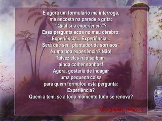 E agora um formulário me interroga, me encosta na parede e grita: “ Qual sua experiência”? Essa pergunta ecoa no meu cérebro: Experiência... Experiência... Será que ser “plantador de sorrisos” é uma boa experiência? Não! Talvez eles não saibam  ainda colher sonhos! Agora, gostaria de indagar uma pequena coisa para quem formulou esta pergunta: Experiência? Quem a tem, se a todo momento tudo se renova? Um  Grande  Abraço... 