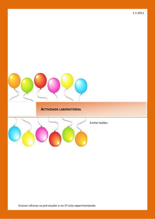 1-1-2011




                 ACTIVIDADE LABORATORIAL


                                                      Encher balões




Ensinar ciências no pré-escolar e no 1º ciclo experimentando[Escrever o nome do autor]
 