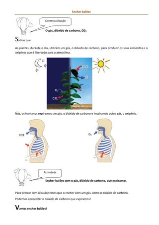 Encher balões

                      Contextualização


                       O gás, dióxido de carbono, CO2


Sabias que:
As plantas, durante o dia, utilizam um gás, o dióxido de carbono, para produzir os seus alimentos e o
oxigénio que é libertado para a atmosfera.




Nós, os humanos expiramos um gás, o dióxido de carbono e inspiramos outro gás, o oxigénio.




  CO2                                                   O2




                     Actividade

                       Encher balões com o gás, dióxido de carbono, que expiramos


Para brincar com o balão temos que o encher com um gás, como o dióxido de carbono.
Podemos aproveitar o dióxido de carbono que expiramos!


Vamos encher balões!
 