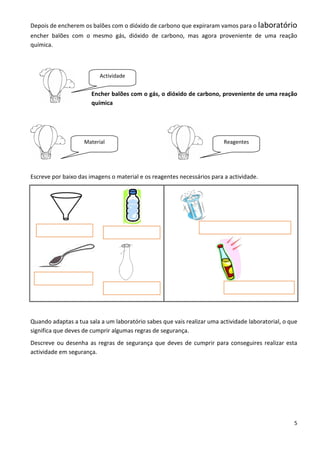 Depois de encherem os balões com o dióxido de carbono que expiraram vamos para o laboratório
encher balões com o mesmo gás, dióxido de carbono, mas agora proveniente de uma reação
química.



                          Actividade


                       Encher balões com o gás, o dióxido de carbono, proveniente de uma reação
                       química




                    Material                                             Reagentes




Escreve por baixo das imagens o material e os reagentes necessários para a actividade.




Quando adaptas a tua sala a um laboratório sabes que vais realizar uma actividade laboratorial, o que
significa que deves de cumprir algumas regras de segurança.
Descreve ou desenha as regras de segurança que deves de cumprir para conseguires realizar esta
actividade em segurança.




                                                                                                   5
 