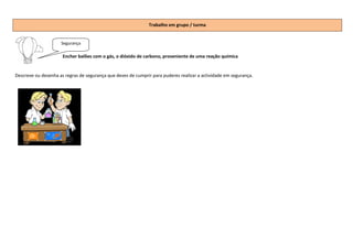 Trabalho em grupo / turma


                     Segurança

                      Encher balões com o gás, o dióxido de carbono, proveniente de uma reação química


Descreve ou desenha as regras de segurança que deves de cumprir para puderes realizar a actividade em segurança.
 