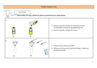 Trabalho em grupo / turma


          Procedimento

        Encher balões com o gás, o dióxido de carbono, proveniente de uma reação química


1



                                                                 a. Marque, na garrafa, um traço que represente o volume
                                                                    correspondente a metade da capacidade da garrafa.
                                                                 b. Adicione, à garrafa, o vinagre até à marca.



    a                        b

2


                                                                 a. Coloque o funil na abertura do balão.
                                                                 b. Adicione, ao funil que está na abertura do balão, 3 colher com
                                                                    bicarbonato de sódio.



    a                         b


                                                                                                                                     7
 