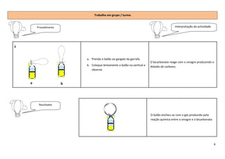 Trabalho em grupo / turma


        Procedimento                                                                       Interpretação da actividade




3



                           a. Prenda o balão ao gargalo da garrafa
                                                                         O bicarbonato reage com o vinagre produzindo o
                           b. Coloque lentamente o balão na vertical e   dióxido de carbono.
                              observe



    a                  b




         Resultados


                                                                         O balão encheu-se com o gás produzido pela
                                                                                 encheu
                                                                         reação química entre o vinagre e o bicarbonato




                                                                                                                          8
 