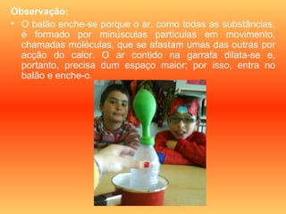 Observação:
• O balão enche-se porque o ar, como todas as substâncias,
  é formado por minúsculas partículas em movimento,
  chamadas moléculas, que se afastam umas das outras por
  acção do calor. O ar contido na garrafa dilata-se e,
  portanto, precisa dum espaço maior; por isso, entra no
  balão e enche-o.
 