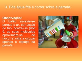 3. Põe água fria a correr sobre a garrafa.

Observação:
O balão esvazia-se
porque o ar, por acção
do frio, contrai-se (isto
é, as suas moléculas
aproximam-se          de
novo) e volta a ocupar
apenas o espaço da
garrafa.
 
