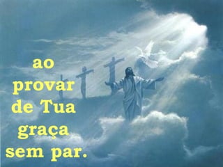 ao  provar  de Tua  graça  sem par. 