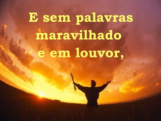 E sem palavras maravilhado  e em louvor, 