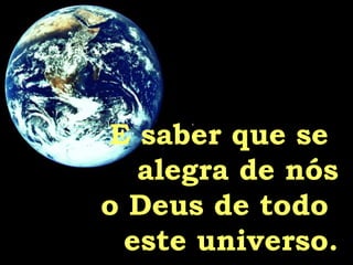 E saber que se  alegra de nós o Deus de todo  este universo. 