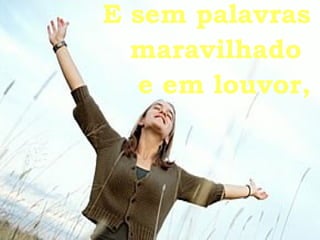 E sem palavras maravilhado  e em louvor, 