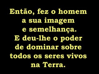 Então, fez o homem  a sua imagem  e semelhança. E deu-lhe o poder  de dominar sobre  todos os seres vivos  na Terra.  